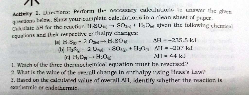 Directions: Perform the necessary calculations to answer the given questions below. Show your complete calculations in a clean sheet of paper. Calculate ?H for the reaction H2SO4(l) ? SO3(g) + H2O(g) given the following chemical equations and their respective enthalpy changes: (a) H2S(g) + 2 O2(g) ? H2SO4(l) ?H = -235.5 kJ (b) H2S(g) + 2 O2(g) ? SO3(g) + H2O(l) ?H = -207 kJ (c) H2O(l) ? H2O(g) ?H = 44 kJ 1. Which of the three thermochemical equation must be reversed? 2. What is the value of the overall change in enthalpy using Hess's Law? 3. Based on the calculated value of overall ?H, identify whether the reaction is exothermic or endothermic.