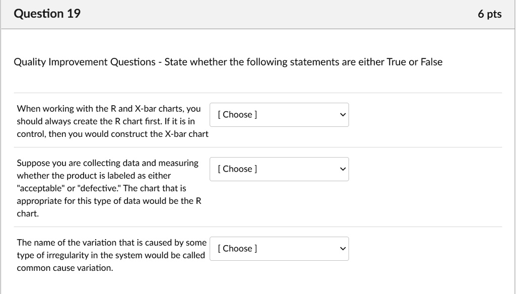 Quality Improvement Questions - State whether the following statements are either True or False

When working with the R and X-bar charts, you should always create the R chart first. If it is in control, then you would construct the X-bar chart

Suppose you are collecting data and measuring whether the product is labeled as either "acceptable" or "defective." The chart that is appropriate for this type of data would be the R chart.

The name of the variation that is caused by some type of irregularity in the system would be called common cause variation.