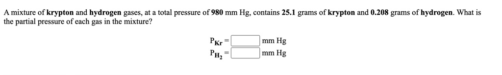 A mixture of krypton and hydrogen gases, at a total pressure of 980 mm Hg, contains 25.1 grams of krypton and 0.208 grams of hydrogen. What is the partial pressure of each gas in the mixture?

PKr = [ ] mm Hg
PH2 = [ ] mm Hg