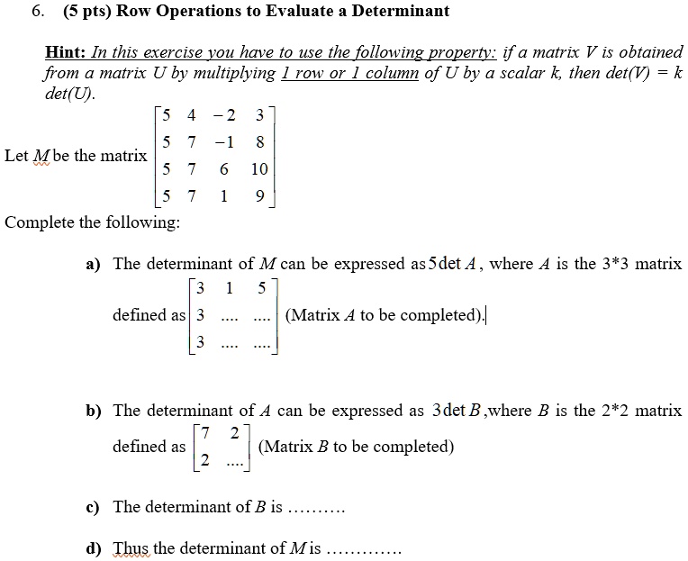 6. (5 pts) Row Operations to Evaluate a Determinant

Hint: In this exercise you have to use the following property: if a matrix V is obtained from a matrix U by multiplying 1 row or 1 column of U by a scalar k, then det(V) = k det(U).

Let M be the matrix [5 4 -2 3; 5 7 -1 8; 5 7 6 10; 5 7 1 9]

Complete the following:

a) The determinant of M can be expressed as 5det A, where A is the 3*3 matrix defined as [3 1 5; 3 .... ....; 3 .... ....] (Matrix A to be completed).

b) The determinant of A can be expressed as 3det B ,where B is the 2*2 matrix defined as [7 2; 2 ....] (Matrix B to be completed)

c) The determinant of B is .........

d) Thus the determinant of M is ............