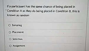 If a participant has the same chance of being placed in
"Condition A as they do being placed in Condition B, this is
known as random
O Sampling
O Placement
O Selection
O Assignment