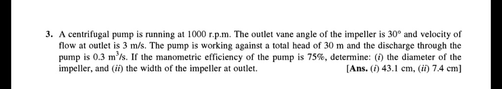 3. A centrifugal pump is running at 1000 r.p.m. The outlet vane angle of the impeller is 30° and velocity of
flow at outlet is 3 m/s. The pump is working against a total head of 30 m and the discharge through the
pump is 0.3 m³/s. If the manometric efficiency of the pump is 75%, determine: (i) the diameter of the
impeller, and (ii) the width of the impeller at outlet.
[Ans. (i) 43.1 cm, (ii) 7.4 cm]