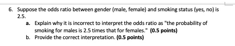 6. Suppose the odds ratio between gender (male, female) and smoking status (yes, no) is 2.5.
a. Explain why it is incorrect to interpret the odds ratio as "the probability of smoking for males is 2.5 times that for females." (0.5 points)
b. Provide the correct interpretation. (0.5 points)