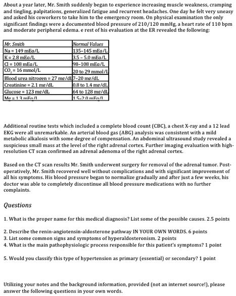 About a year later, Mr. Smith suddenly began to experience increasing muscle weakness, cramping and tingling, palpitations, generalized fatigue and recurrent headaches. One day he felt very uneasy and asked his coworkers to take him to the emergency room. On physical examination the only significant findings were a documented blood pressure of 210/120 mmHg, a heart rate of 110 bpm and moderate peripheral edema. e rest of his evaluation at the ER revealed the following:

Mr. Smith
Na = 149 mEq/L
K = 2.8 mEq/L
Cl = 108 mEq/L
CO2 = 16 mmol/L
Blood urea nitrogen = 27 mg/dL
Creatinine = 2.1 mg/dL
Glucose = 123 mg/dL
Mg = 1.3 mEq/L

Normal Values
135-145 mEq/L
3.5 - 5.0 mEq/L
98-108 mEq/L
20 to 29 mmol/L
7-20 mg/dL
0.8 to 1.4 mg/dL
64 to 128 mg/dL
1.5-2.0 mEq/L

Additional routine tests which included a complete blood count (CBC), a chest X-ray and a 12 lead EKG were all unremarkable. An arterial blood gas (ABG) analysis was consistent with a mild metabolic alkalosis with some degree of compensation. An abdominal ultrasound study revealed a suspicious small mass at the level of the right adrenal cortex. Further imaging evaluation with high-resolution CT scan confirmed an adrenal adenoma of the right adrenal cortex.

Based on the CT scan results Mr. Smith underwent surgery for removal of the adrenal tumor. Post-operatively, Mr. Smith recovered well without complications and with significant improvement of all his symptoms. His blood pressure began to normalize gradually and after just a few weeks, his doctor was able to completely discontinue all blood pressure medications with no further complaints.

Questions
1. What is the proper name for this medical diagnosis? List some of the possible causes.
2. Describe the renin-angiotensin-aldosterone pathway IN YOUR OWN WORDS.
3. List some common signs and symptoms of hyperaldosteronism.
4. What is the main pathophysiologic process responsible for this patient's symptoms?
5. Would you classify this type of hypertension as primary (essential) or secondary?

Utilizing your notes and the background information, provided (not an internet source!), please answer the following questions in your own words.