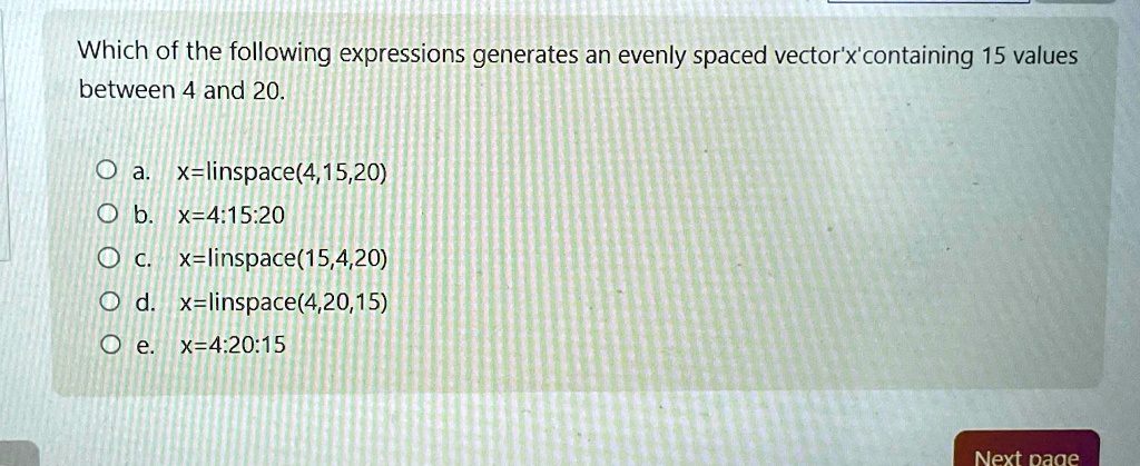 Which of the following expressions generates an evenly spaced vector'x' containing 15 values between 4 and 20.
a. x=linspace(4,15,20)
b. x=4:15:20
c. x=linspace(15,4,20)
d. x=linspace(4,20,15)
e. x=4:20:15