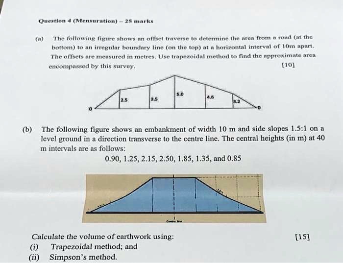 Question 4 (Mensuration)-25 marks
(a)
The following figure shows an offset traverse to determine the area from a road (at the
bottom) to an irregular boundary line (on the top) at a horizontal interval of 10m apart.
The offsets are measured in metres. Use trapezoidal method to find the approximate area
encompassed by this survey.
[10]
5.0
2.5
3.5
4.5
3.2
0
(b) The following figure shows an embankment of width 10 m and side slopes 1.5:1 on a
level ground in a direction transverse to the centre line. The central heights (in m) at 40
m intervals are as follows:
0.90, 1.25, 2.15, 2.50, 1.85, 1.35, and 0.85
Calculate the volume of earthwork using:
(i) Trapezoidal method; and
(ii) Simpson's method.
[15]