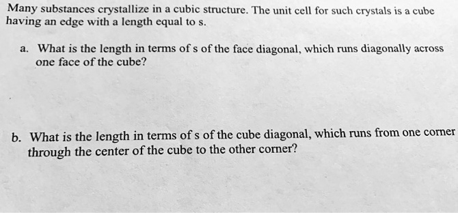Many substances crystallize in a cubic structure. The unit cell for such crystals is a cube having an edge with a length equal to s.

a. What is the length in terms of s of the face diagonal, which runs diagonally across one face of the cube?

b. What is the length in terms of s of the cube diagonal, which runs from one corner through the center of the cube to the other corner?