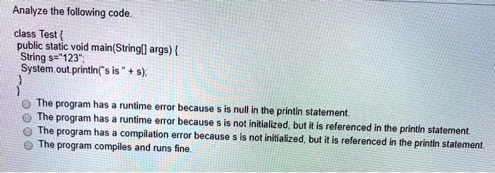 Analyze the following code.
class Test 
public static void main(String[] args) 
String s="123";
System.out.println("s is " + s);


The program has a runtime error because s is null in the printin statement.
The program has a runtime error because s is not initialized, but it is referenced in the printin statement.
The program has a compilation error because s is not initialized, but it is referenced in the printin statement.
The program compiles and runs fine.