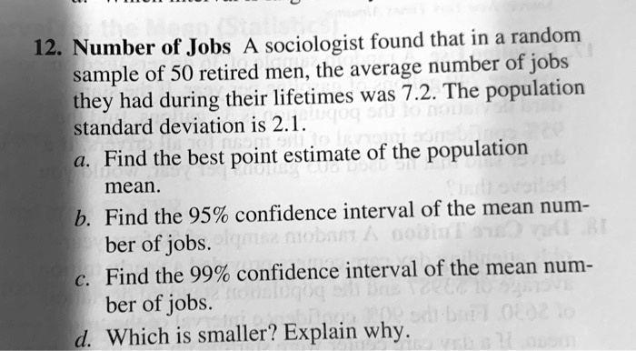 12. Number of Jobs A sociologist found that in a random sample of 50 retired men, the average number of jobs they had during their lifetimes was 7.2. The population standard deviation is 2.1.
a. Find the best point estimate of the population
mean.
b. Find the 95% confidence interval of the mean num-
ber of jobs.
c. Find the 99% confidence interval of the mean num-
ber of jobs.
d. Which is smaller? Explain why.
