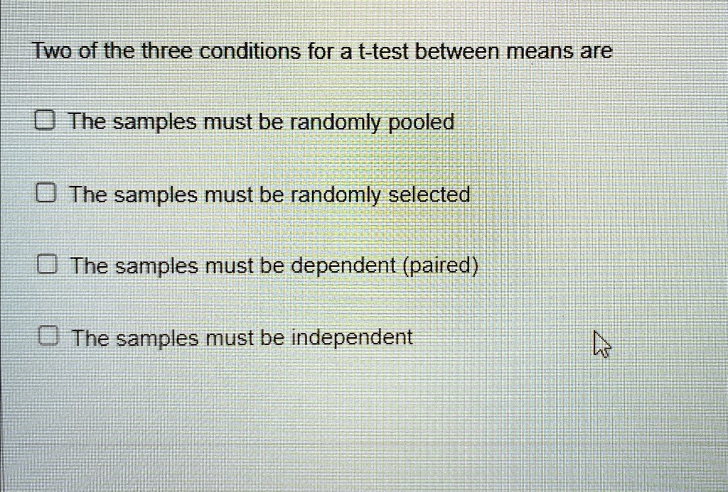 Two of the three conditions for a t-test between means are
The samples must be randomly pooled
The samples must be randomly selected
The samples must be dependent (paired)
The samples must be independent