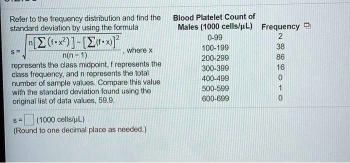 Refer to the frequency distribution and find the standard deviation by using the formula s = ?(n[?(f · x²)] - [?(f · x)]²) / (n(n - 1)), where x represents the class midpoint, f represents the class frequency, and n represents the total number of sample values. Compare this value with the standard deviation found using the original list of data values, 59.9. Blood Platelet Count of Males (1000 cells/µL) Frequency 0-99 2 100-199 38 200-299 86 300-399 16 400-499 0 500-599 1 600-699 0 s = (1000 cells/µL) (Round to one decimal place as needed.)