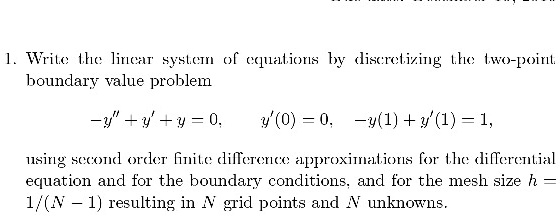 1. Write the linear system of equations by discretizing the two-point boundary value problem

-y” + y' + y = 0, y'(0) = 0, -y(1) + y'(1) = 1,

using second order finite difference approximations for the differential equation and for the boundary conditions, and for the mesh size h = 1/(N - 1) resulting in N grid points and N unknowns.