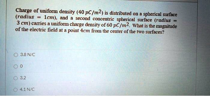 Charge of uniform density (40 pC/m2) is distributed on a spherical surface (radius = 1cm), and a second concentric spherical surface (radius = 3 cm) carries a uniform charge density of 60 pC/m2. What is the magnitude of the electric field at a point 4cm from the center of the two surfaces?

3.8 N/C
0
3.2
4.1 N/C