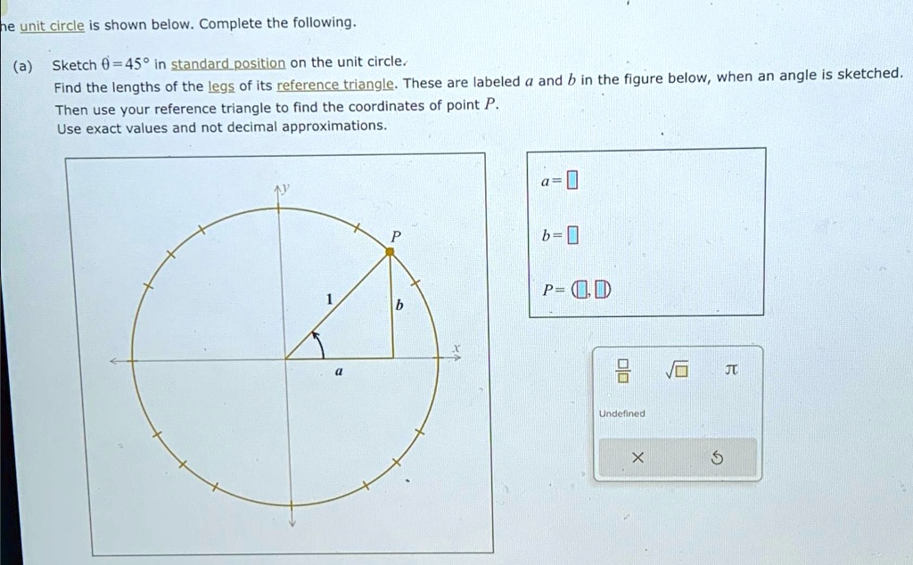 he unit circle is shown below. Complete the following.
(a) Sketch θ = 45^∘ in standard position on the unit circle.
Find the lengths of the legs of its reference triangle. These are labeled a and b in the figure below, when an angle is sketched.
Then use your reference triangle to find the coordinates of point P.
Use exact values and not decimal approximations.
a=
b=
P = (□, □)