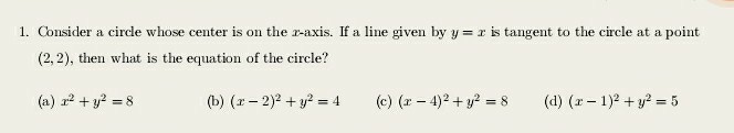 1. Consider a circle whose center is on the x-axis. If a line given by y=x is tangent to the circle at a point (2,2), then what is the equation of the circle?
(a) x^2+y^2=8
(b) (x-2)^2+y^2=4
(c) (x-4)^2+y^2=8
(d) (x-1)^2+y^2=5