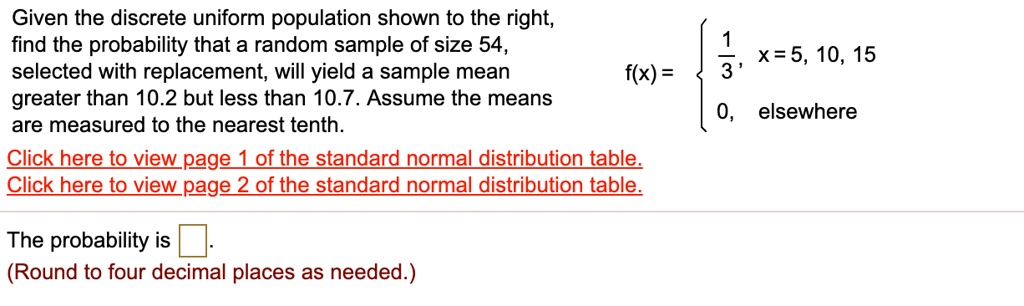 Given the discrete uniform population shown to the right, find the probability that a random sample of size 54, selected with replacement, will yield a sample mean greater than 10.2 but less than 10.7. Assume the means are measured to the nearest tenth. f(x) =  1/3, x = 5, 10, 15; 0, elsewhere. The probability is . (Round to four decimal places as needed.)