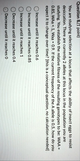 question 8 1 point you are studying selection at a locus that affects the ability of insect eggs to resist desiccation there are currently 2 alleles at this locus in the population you are s 19284