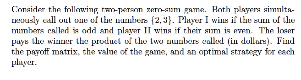 Consider the following two-person zero-sum game. Both players simultaneously call out one of the numbers 2, 3. Player I wins if the sum of the numbers called is odd and player II wins if their sum is even. The loser pays the winner the product of the two numbers called (in dollars). Find the payoff matrix, the value of the game, and an optimal strategy for each player.