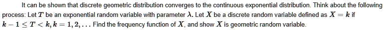 It can be shown that discrete geometric distribution converges to the continuous exponential distribution. Think about the following
process: Let T be an exponential random variable with parameter ?. Let X be a discrete random variable defined as X = k if
k - 1 ? T < k, k = 1, 2, ... Find the frequency function of X, and show X is geometric random variable.