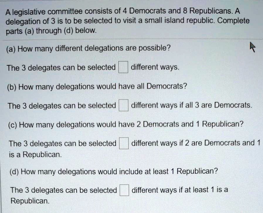 A legislative committee consists of 4 Democrats and 8 Republicans. A delegation of 3 is to be selected to visit a small island republic. Complete parts (a) through (d) below.
(a) How many different delegations are possible?
The 3 delegates can be selected different ways.
(b) How many delegations would have all Democrats?
The 3 delegates can be selected different ways if all 3 are Democrats.
(c) How many delegations would have 2 Democrats and 1 Republican?
The 3 delegates can be selected different ways if 2 are Democrats and 1 is a Republican.
(d) How many delegations would include at least 1 Republican?
The 3 delegates can be selected different ways if at least 1 is a Republican.