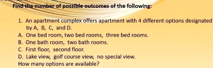 Find the number of possible outcomes of the following:
1. An apartment complex offers apartment with 4 different options designated
by A, B, C, and D.
A. One bed room, two bed rooms, three bed rooms.
B. One bath room, two bath rooms.
C. First floor, second floor.
D. Lake view, golf course view, no special view.
How many options are available?