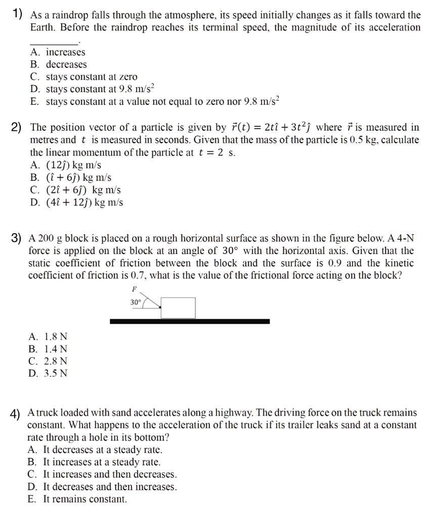 1) As a raindrop falls through the atmosphere, its speed initially changes as it falls toward the Earth. Before the raindrop reaches its terminal speed, the magnitude of its acceleration .
A. increases
B. decreases
C. stays constant at zero
D. stays constant at 9.8 m/s^2
E. stays constant at a value not equal to zero nor 9.8 m/s^2

2) The position vector of a particle is given by r?(t) = 2tî + 3t^2? where r? is measured in metres and t is measured in seconds. Given that the mass of the particle is 0.5 kg, calculate the linear momentum of the particle at t = 2 s.
A. (12?) kg m/s
B. (î + 6?) kg m/s
C. (2î + 6?) kg m/s
D. (4î + 12?) kg m/s

3) A 200 g block is placed on a rough horizontal surface as shown in the figure below. A 4-N force is applied on the block at an angle of 30° with the horizontal axis. Given that the static coefficient of friction between the block and the surface is 0.9 and the kinetic coefficient of friction is 0.7, what is the value of the frictional force acting on the block?

[diagram: block on surface, force F at 30° above horizontal]

A. 1.8 N
B. 1.4 N
C. 2.8 N
D. 3.5 N

4) A truck loaded with sand accelerates along a highway. The driving force on the truck remains constant. What happens to the acceleration of the truck if its trailer leaks sand at a constant rate through a hole in its bottom?
A. It decreases at a steady rate.
B. It increases at a steady rate.
C. It increases and then decreases.
D. It decreases and then increases.
E. It remains constant.