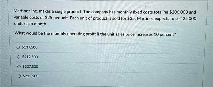 Martinez Inc. makes a single product. The company has monthly fixed costs totaling 200,000 and variable costs of25 per unit. Each unit of product is sold for 35. Martinez expects to sell 25,000 units each month.

What would be the monthly operating profit if the unit sales price increases 10 percent?137,500
412,500337,500
212,500
