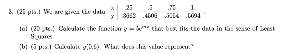 3. (25 pts.) We are given the data
egintabularc|cccc
 x     .25     .5     .75     1.  y     .3662     .4506     .5054     .5694 endtabular
(a) (20 pts.) Calculate the function y = be^mx that best fits the data in the sense of Least
Squares.
(b) (5 pts.) Calculate y(0.6). What does this value represent?