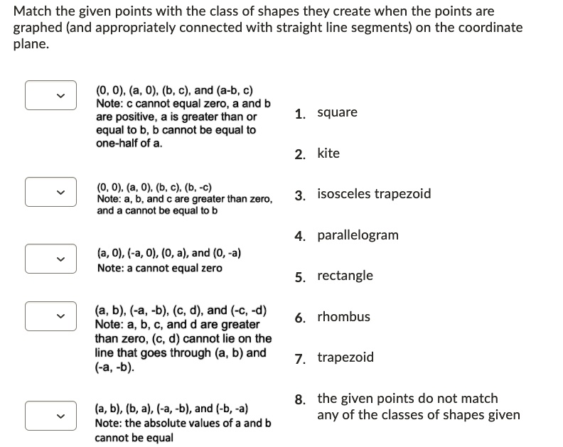Match the given points with the class of shapes they create when the points are
graphed (and appropriately connected with straight line segments) on the coordinate
plane.
(0, 0), (a, 0), (b, c), and (a-b, c)
Note: c cannot equal zero, a and b
are positive, a is greater than or
equal to b, b cannot be equal to
one-half of a.
1. square
2. kite
(0, 0), (a, 0), (b, c), (b, -c)
Note: a, b, and c are greater than zero,
and a cannot be equal to b
(a, 0), (-a, 0), (0, a), and (0, -a)
Note: a cannot equal zero
(a, b), (-a, -b), (c, d), and (-c, -d)
Note: a, b, c, and d are greater
than zero, (c, d) cannot lie on the
line that goes through (a, b) and
(-a, -b).
(a, b), (b, a), (-a, -b), and (-b, -a)
Note: the absolute values of a and b
cannot be equal
3. isosceles trapezoid
4. parallelogram
5. rectangle
6. rhombus
7. trapezoid
8. the given points do not match
any of the classes of shapes given