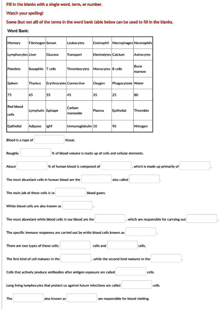 Fill in the blanks with a single word, term, or number.
Watch your spelling!
Some (but not all) of the terms in the word bank table below can be used to fill in the blanks.
Word Bank:
Memory Fibrinogen Serum Leukocytes Eosinophil Macrophages Neutrophils
Lymphocytes Liver Glucose Transport Electrolytes Calcium Astrocytes
Platelets Basophils T cells Thrombocytes Monocytes B cells Bone marrow
Spleen Thymus Erythrocytes Connective Oxygen Phagocytosis Water
75 65 55 45 35 25 80
Red blood cells Lymphatic Epitope Carbon monoxide Plasma Epithelial Thrombin
Epithelial Adipose IgM Immunoglobulin 10 90 Nitrogen
Blood is a type of tissue.
Roughly % of blood volume is made up of cells and cellular elements.
About % of human blood is composed of , which is made up primarily of 
The most abundant cells in human blood are the also called 
The main job of these cells is to blood gases.
White blood cells are also known as 
The most abundant white blood cells in our blood are the , which are responsible for carrying out 
The specific immune responses are carried out by white blood cells known as 
There are two types of these cells: cells and cells.
The first kind of cell matures in the , while the second kind matures in the 
Cells that actively produce antibodies after antigen exposure are called cells.
Long living lymphocytes that protect us against future infections are called cells.
The also known as are responsible for blood clotting.