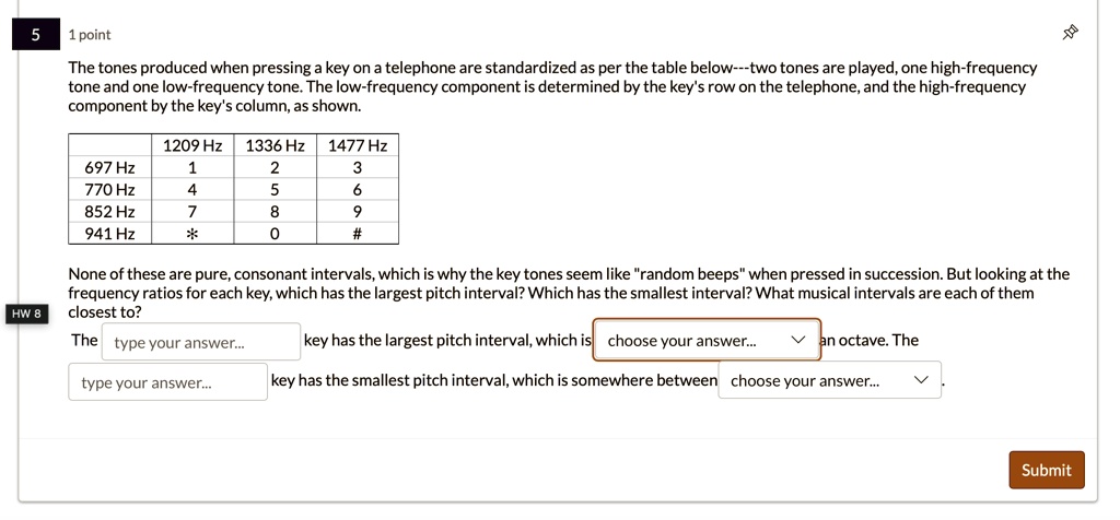 5
1 point
The tones produced when pressing a key on a telephone are standardized as per the table below—two tones are played, one high-frequency
tone and one low-frequency tone. The low-frequency component is determined by the key's row on the telephone, and the high-frequency
component by the key's column, as shown.
1209 Hz 1336 Hz 1477 Hz
697 Hz
1
2
3
770 Hz
4
5
6
852 Hz
7
8
9
941 Hz
*
0
#
None of these are pure, consonant intervals, which is why the key tones seem like "random beeps" when pressed in succession. But looking at the
frequency ratios for each key, which has the largest pitch interval? Which has the smallest interval? What musical intervals are each of them
closest to?
HW 8
The type your answer...
key has the largest pitch interval, which is choose your answer... an octave. The
type your answer...
key has the smallest pitch interval, which is somewhere between choose your answer...
Submit