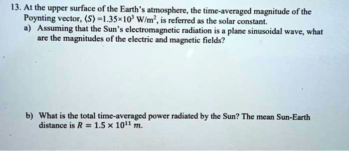 13. At the upper surface of the Earth's atmosphere, the time-averaged magnitude of the Poynting vector, ?S? = 1.35 × 10^3 W/m^2, is referred as the solar constant.
a) Assuming that the Sun's electromagnetic radiation is a plane sinusoidal wave, what are the magnitudes of the electric and magnetic fields?

b) What is the total time-averaged power radiated by the Sun? The mean Sun-Earth distance is R = 1.5 × 10^11 m.