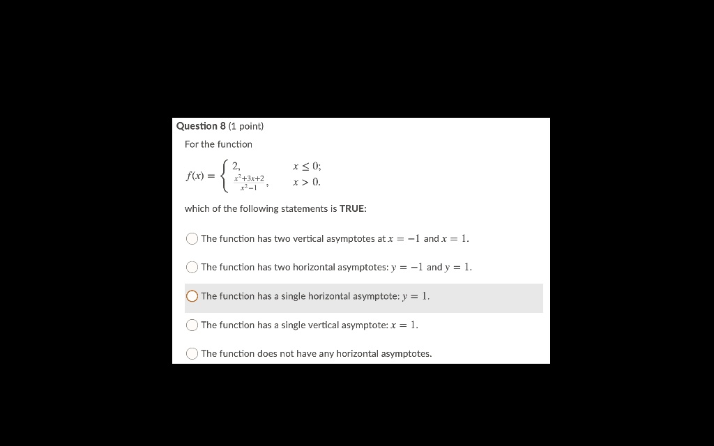 For the function
f(x) = 
2, x ? 0;
x"+3x+2 / x"-1, x > 0.
which of the following statements is TRUE:
The function has two vertical asymptotes at x = -1 and x = 1.
The function has two horizontal asymptotes: y = -1 and y = 1.
The function has a single horizontal asymptote: y = 1.
The function has a single vertical asymptote: x = 1.
The function does not have any horizontal asymptotes.