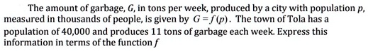The amount of garbage, G, in tons per week, produced by a city with population p, measured in thousands of people, is given by G = f (p). The town of Tola has a population of 40,000 and produces 11 tons of garbage each week. Express this information in terms of the function f