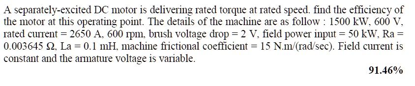 A separately-excited DC motor is delivering rated torque at rated speed. find the efficiency of the motor at this operating point. The details of the machine are as follow : 1500 kW, 600 V, rated current = 2650 A, 600 rpm, brush voltage drop = 2 V, field power input = 50 kW, Ra = 0.003645 ?, La = 0.1 mH, machine frictional coefficient = 15 N.m/(rad/sec). Field current is constant and the armature voltage is variable. 91.46%