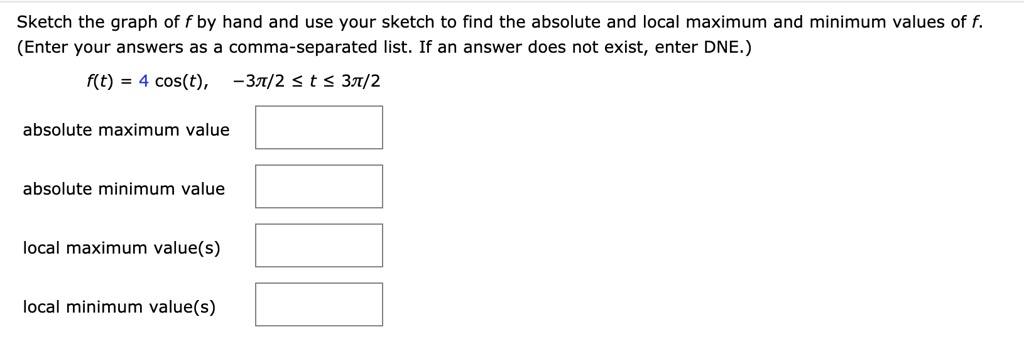 Sketch the graph of f by hand and use your sketch to find the absolute and local maximum and minimum values of f. (Enter your answers as a comma-separated list. If an answer does not exist, enter DNE.)
f(t) = 4 cos(t), -3??????????????????????????????????????????????????????????????????????????????????????????????????????????????????????????????????????????????????????????????????????????????????????????????????/2 ? t ? 3?/2
absolute maximum value
absolute minimum value
local maximum value(s)
local minimum value(s)
