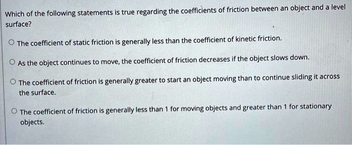 Which of the following statements is true regarding the coefficients of friction between an object and a level surface?

The coefficient of static friction is generally less than the coefficient of kinetic friction.

As the object continues to move, the coefficient of friction decreases if the object slows down.

The coefficient of friction is generally greater to start an object moving than to continue sliding it across the surface.

The coefficient of friction is generally less than 1 for moving objects and greater than 1 for stationary objects.