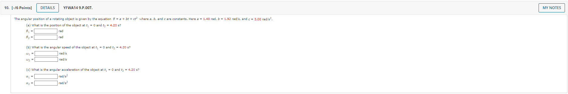 The angular position of a rotating object is given by the equation ? = a + bt + ct² where a, b, and c are constants. Here a = 1.40 rad, b = 1.92 rad/s, and c = 3.00 rad/s².
(a) What is the position of the object at t? = 0 and t? = 4.20 s?
?? =  rad
?? =  rad
(b) What is the angular speed of the object at t? = 0 and t? = 4.20 s?
?? =  rad/s
?? =  rad/s
(c) What is the angular acceleration of the object at t? = 0 and t? = 4.20 s?
?? =  rad/s²
?? =  rad/s²