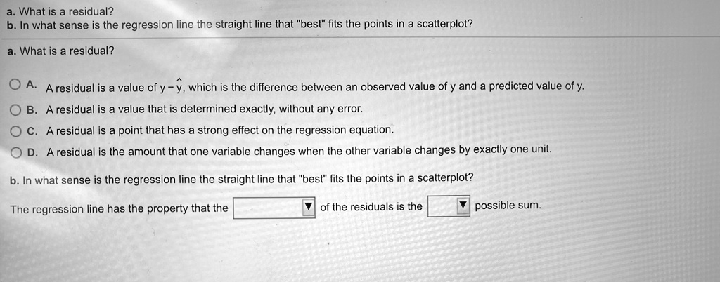 a. What is a residual?
b. In what sense is the regression line the straight line that "best" fits the points in a scatterplot?
a. What is a residual?

A. A residual is a value of y - ?, which is the difference between an observed value of y and a predicted value of y.
B. A residual is a value that is determined exactly, without any error.
C. A residual is a point that has a strong effect on the regression equation.
D. A residual is the amount that one variable changes when the other variable changes by exactly one unit.

b. In what sense is the regression line the straight line that "best" fits the points in a scatterplot?

The regression line has the property that the of the residuals is the possible sum.