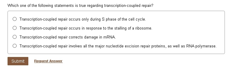 Which one of the following statements is true regarding transcription-coupled repair?
Transcription-coupled repair occurs only during S phase of the cell cycle.
Transcription-coupled repair occurs in response to the stalling of a ribosome.
Transcription-coupled repair corrects damage in mRNA.
Transcription-coupled repair involves all the major nucleotide excision repair proteins, as well as RNA polymerase.
