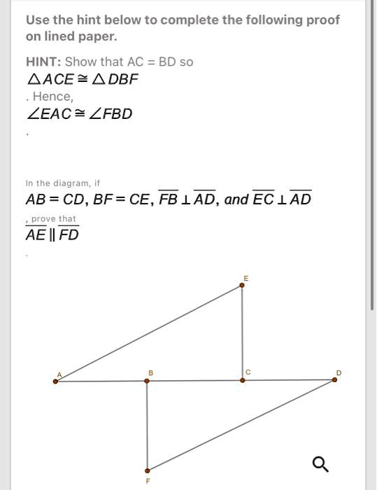 Use the hint below to complete the following proof on lined paper.
HINT: Show that AC = BD so
riangle ACE cong 	riangle DBF
. Hence,
angle EAC cong angle FBD
In the diagram, if
AB = CD, BF = CE, FB perp AD, and EC perp AD
, prove that
AE || FD