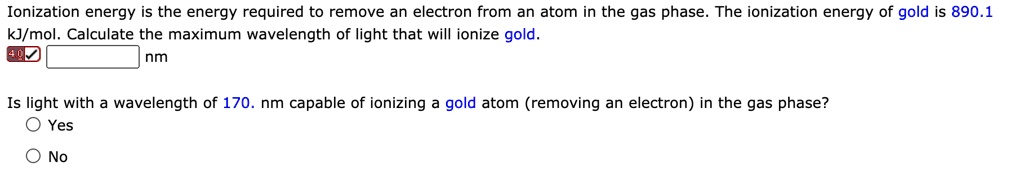 Ionization energy is the energy required to remove an electron from an atom in the gas phase. The ionization energy of gold is 890.1 kJ/mol. Calculate the maximum wavelength of light that will ionize gold.
nm

Is light with a wavelength of 170. nm capable of ionizing a gold atom (removing an electron) in the gas phase?
Yes
No