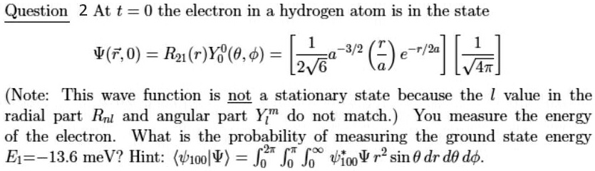 At t = 0 the electron in a hydrogen atom is in the state ?(?r, 0) = R21(r)Y00(?, ?) = [1 / (2?6) a^(-3/2) (r/a) e^(-r/2a)] [1 / ?(4?)] (Note: This wave function is not a stationary state because the l value in the radial part Rnl and angular part Ylm do not match.) You measure the energy of the electron. What is the probability of measuring the ground state energy E1 = -13.6 meV? Hint: ??100|?? = ?0^(2?) ?0^? ?0^? ?*100? r^2 sin ? dr d? d?.