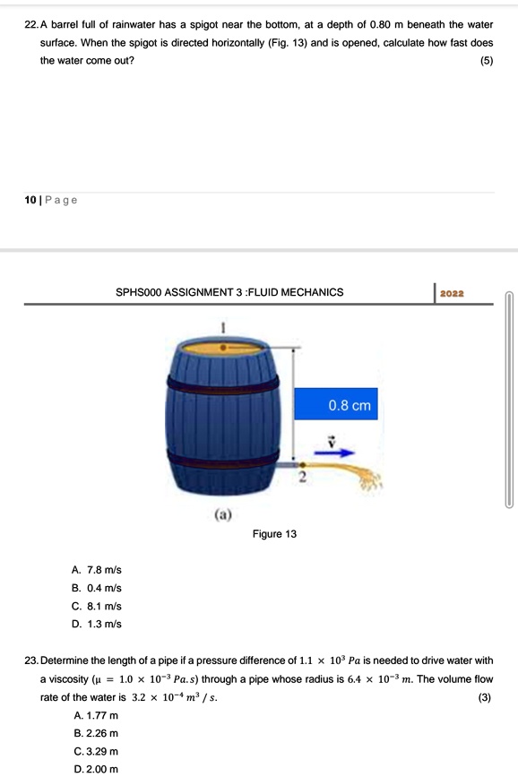 22. A barrel full of rainwater has a spigot near the bottom, at a depth of 0.80 m beneath the water surface. When the spigot is directed horizontally (Fig. 13) and is opened, calculate how fast does the water come out?
(5)
SPHS000 ASSIGNMENT 3 :FLUID MECHANICS 2022
(a)
Figure 13
0.8 cm
A. 7.8 m/s
B. 0.4 m/s
C. 8.1 m/s
D. 1.3 m/s
23. Determine the length of a pipe if a pressure difference of 1.1 x 10³ Pa is needed to drive water with a viscosity (? = 1.0 x 10?³ Pa.s) through a pipe whose radius is 6.4 x 10?³ m. The volume flow rate of the water is 3.2 x 10?? m³/s.
(3)
A. 1.77 m
B. 2.26 m
C. 3.29 m
D. 2.00 m
