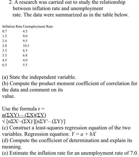 2. A research was carried out to study the relationship between inflation rate and unemployment rate. The data were summarized as in the table below.

Inflation Rate Unemployment Rate
0.7 4.5
1.5 9.0
2.4 9.5
2.8 10.5
3.5 6.5
3.5 6.8
4.5 4.0
6.5 5.5

(a) State the independent variable.
(b) Compute the product moment coefficient of correlation for the data and comment on its value.

Use the formula r = n(?XY) - (?X)(?Y) / ?[n?X²-(?X)²][n?Y²- (?Y)²]
(c) Construct a least-squares regression equation of the two variables. Regression equation: Y = a + bX
(d) Compute the coefficient of determination and explain its meaning.
(e) Estimate the inflation rate for an unemployment rate of 7.0.