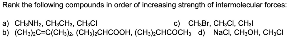 Rank the following compounds in order of increasing strength of intermolecular forces:
a) CH3NH2, CH3CH3, CH3Cl
c) CH3Br, CH3Cl, CH3I
b) (CH3)2C=C(CH3)2, (CH3)2CHCOOH, (CH3)2CHCOCH3
d) NaCl, CH3OH, CH3Cl