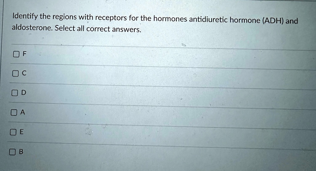 Identify the regions with receptors for the hormones antidiuretic hormone (ADH) and
aldosterone. Select all correct answers.
F
C
D
A
E
B