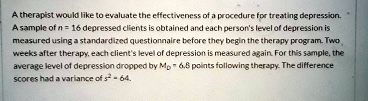A therapist would like to evaluate the effectiveness of a procedure for treating depression. A sample of n = 16 depressed clients is obtained and each person's level of depression is measured using a standardized questionnaire before they begin the therapy program. Two weeks after therapy, each client's level of depression is measured again. For this sample, the average level of depression dropped by MD = 6.8 points following therapy. The difference scores had a variance of s2 = 64.