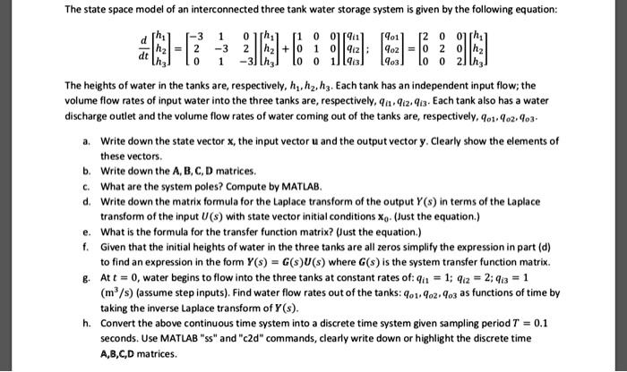 The state space model of an interconnected three tank water storage system is given by the following equation:

d/dt [[h1],[h2],[h3]] = [[-3, 1, 0],[2, -3, 2],[0, 1, -3]][[h1],[h2],[h3]] + [[1, 0, 0],[0, 1, 0],[0, 0, 1]][[qi1],[qi2],[qi3]] ; [[qo1],[qo2],[qo3]] = [[2, 0, 0],[0, 2, 0],[0, 0, 2]][[h1],[h2],[h3]]

The heights of water in the tanks are, respectively, h1, h2, h3. Each tank has an independent input flow; the volume flow rates of input water into the three tanks are, respectively, qi1, qi2, qi3. Each tank also has a water discharge outlet and the volume flow rates of water coming out of the tanks are, respectively, qo1, qo2, qo3.

a. Write down the state vector x, the input vector u and the output vector y. Clearly show the elements of these vectors.
b. Write down the A, B, C, D matrices.
c. What are the system poles? Compute by MATLAB.
d. Write down the matrix formula for the Laplace transform of the output Y(s) in terms of the Laplace transform of the input U(s) with state vector initial conditions x0. (Just the equation.)
e. What is the formula for the transfer function matrix? (Just the equation.)
f. Given that the initial heights of water in the three tanks are all zeros simplify the expression in part (d) to find an expression in the form Y(s) = G(s)U(s) where G(s) is the system transfer function matrix.
g. At t = 0, water begins to flow into the three tanks at constant rates of: qi1 = 1; qi2 = 2; qi3 = 1 (m^3/s) (assume step inputs). Find water flow rates out of the tanks: qo1, qo2, qo3 as functions of time by taking the inverse Laplace transform of Y(s).
h. Convert the above continuous time system into a discrete time system given sampling period T = 0.1 seconds. Use MATLAB "ss" and "c2d" commands, clearly write down or highlight the discrete time A,B,C,D matrices.