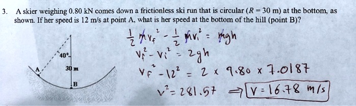 3. A skier weighing 0.80 kN comes down a frictionless ski run that is circular (R = 30 m) at the bottom, as shown. If her speed is 12 m/s at point A, what is her speed at the bottom of the hill (point B)?

1/2 mvf^2 - 1/2 mvi^2 = mgh
vf^2 - vi^2 = 2gh
vf^2 - 12^2 = 2 x 9.80 x 7.0187
v^2 = 281.57 => v = 16.78 m/s